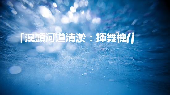 「澳頭河道清淤：揮舞機(jī)器臂，疏通暢流，賦予生命新活力！」